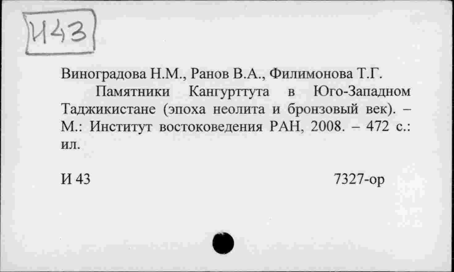 ﻿
Виноградова Н.М., Ранов В.А., Филимонова Т.Г.
Памятники Кангурттута в Юго-Западном Таджикистане (эпоха неолита и бронзовый век). -М.: Институт востоковедения РАН, 2008. - 472 с.: ил.
И 43
7327-ор